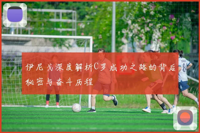 伊尼戈深度解析C罗成功之路的背后秘密与奋斗历程