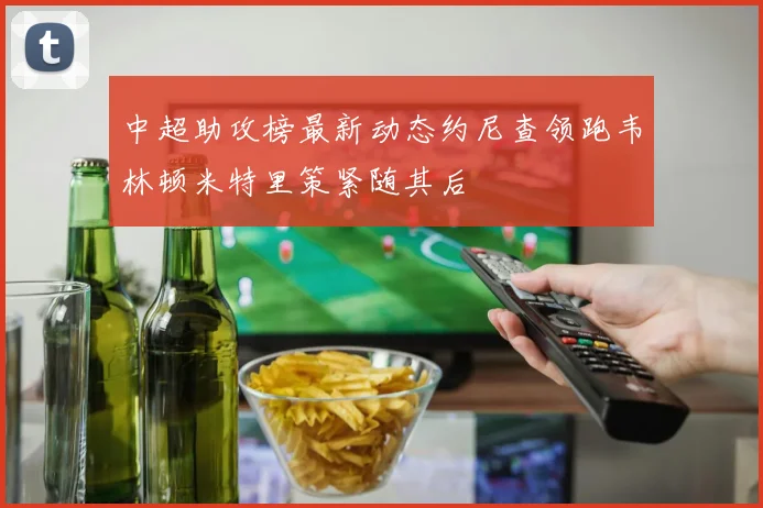 中超助攻榜最新动态约尼查领跑韦林顿米特里策紧随其后