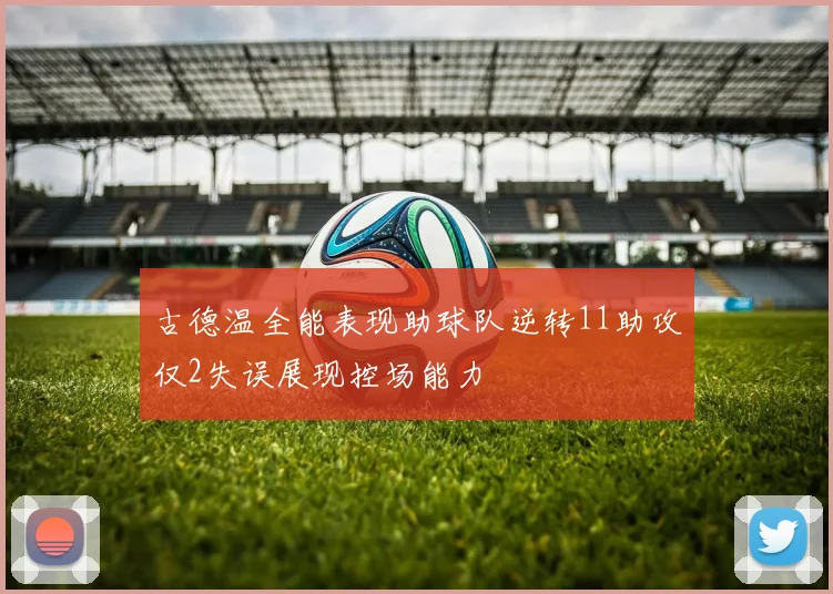 古德温全能表现助球队逆转11助攻仅2失误展现控场能力