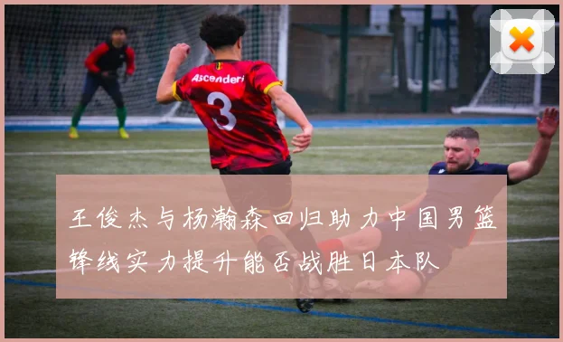 王俊杰与杨瀚森回归助力中国男篮锋线实力提升能否战胜日本队