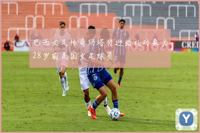 巴西女足传奇玛塔将迎婚礼对象为28岁前美国女足球员