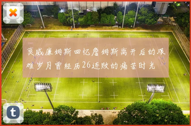 莫威廉姆斯回忆詹姆斯离开后的艰难岁月曾经历26连败的痛苦时光