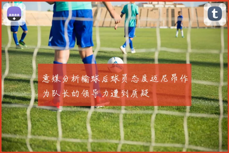 意媒分析输球后球员态度迈尼昂作为队长的领导力遭到质疑