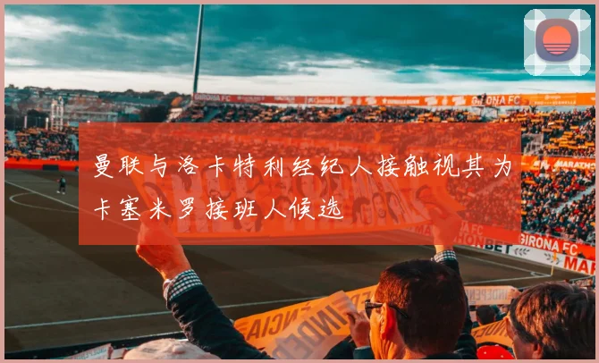 曼联与洛卡特利经纪人接触视其为卡塞米罗接班人候选
