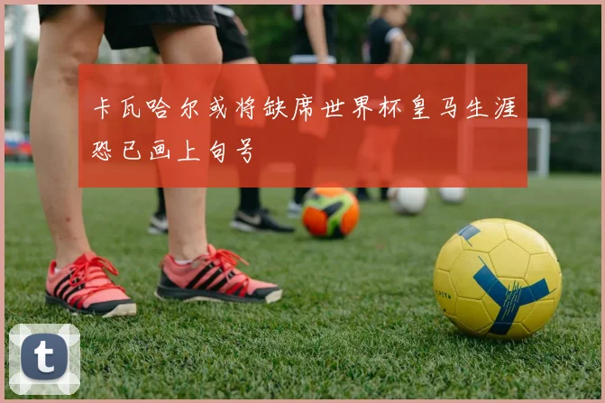 卡瓦哈尔或将缺席世界杯皇马生涯恐已画上句号