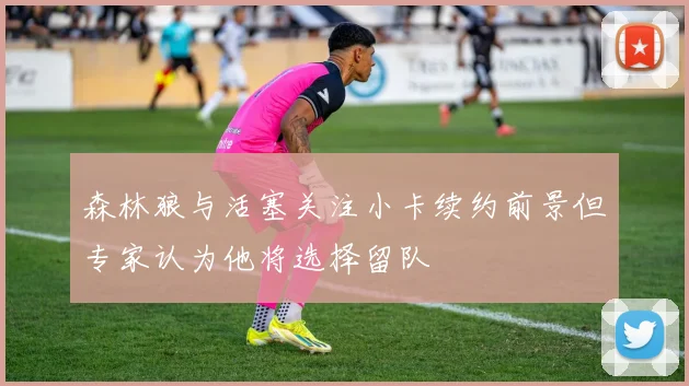 森林狼与活塞关注小卡续约前景但专家认为他将选择留队