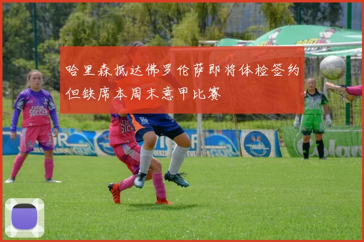 哈里森抵达佛罗伦萨即将体检签约但缺席本周末意甲比赛