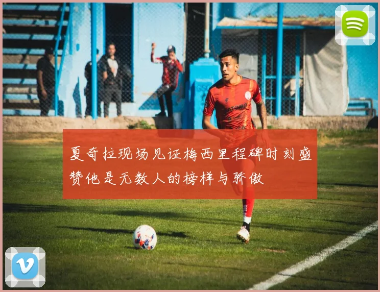 夏奇拉现场见证梅西里程碑时刻盛赞他是无数人的榜样与骄傲