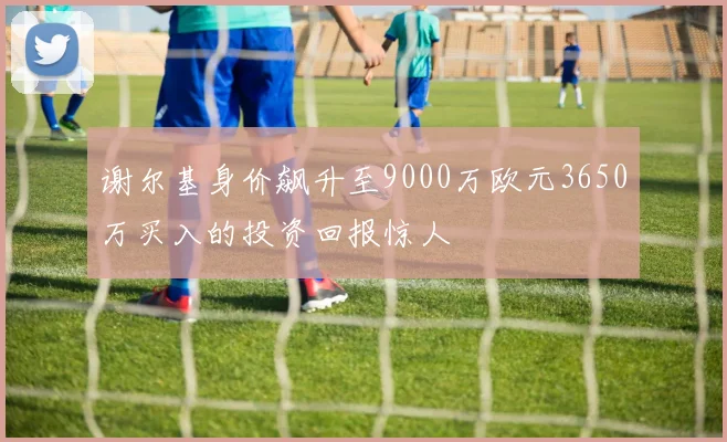 谢尔基身价飙升至9000万欧元3650万买入的投资回报惊人