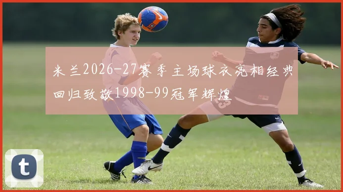 米兰2026-27赛季主场球衣亮相经典回归致敬1998-99冠军辉煌