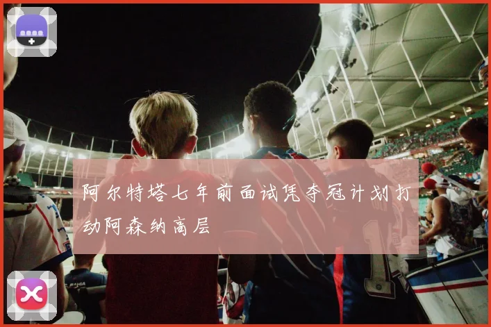 阿尔特塔七年前面试凭夺冠计划打动阿森纳高层