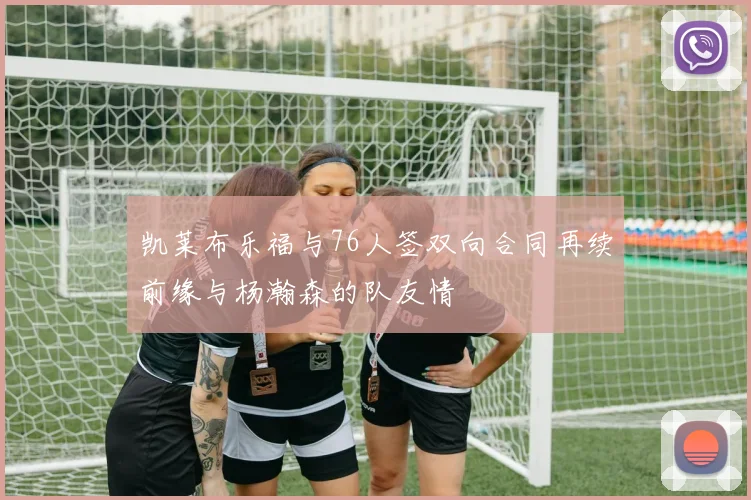 凯莱布乐福与76人签双向合同再续前缘与杨瀚森的队友情